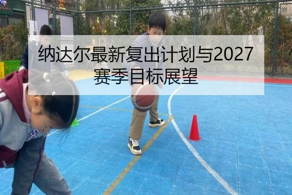 纳达尔最新复出计划与2027赛季目标展望